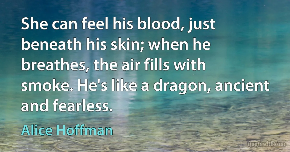 She can feel his blood, just beneath his skin; when he breathes, the air fills with smoke. He's like a dragon, ancient and fearless. (Alice Hoffman)