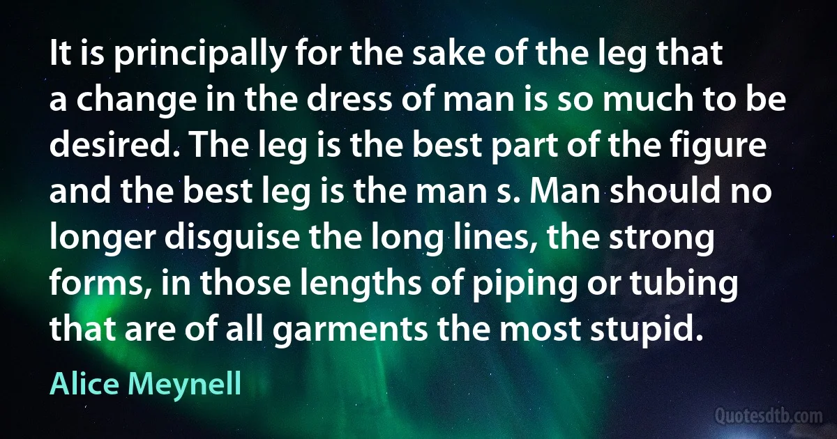 It is principally for the sake of the leg that a change in the dress of man is so much to be desired. The leg is the best part of the figure and the best leg is the man s. Man should no longer disguise the long lines, the strong forms, in those lengths of piping or tubing that are of all garments the most stupid. (Alice Meynell)