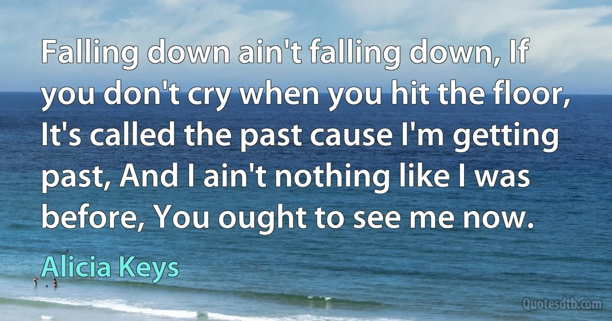 Falling down ain't falling down, If you don't cry when you hit the floor, It's called the past cause I'm getting past, And I ain't nothing like I was before, You ought to see me now. (Alicia Keys)