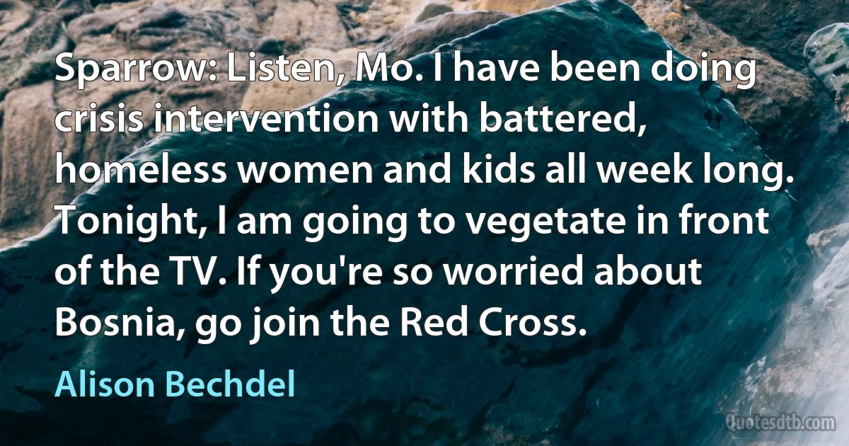 Sparrow: Listen, Mo. I have been doing crisis intervention with battered, homeless women and kids all week long. Tonight, I am going to vegetate in front of the TV. If you're so worried about Bosnia, go join the Red Cross. (Alison Bechdel)