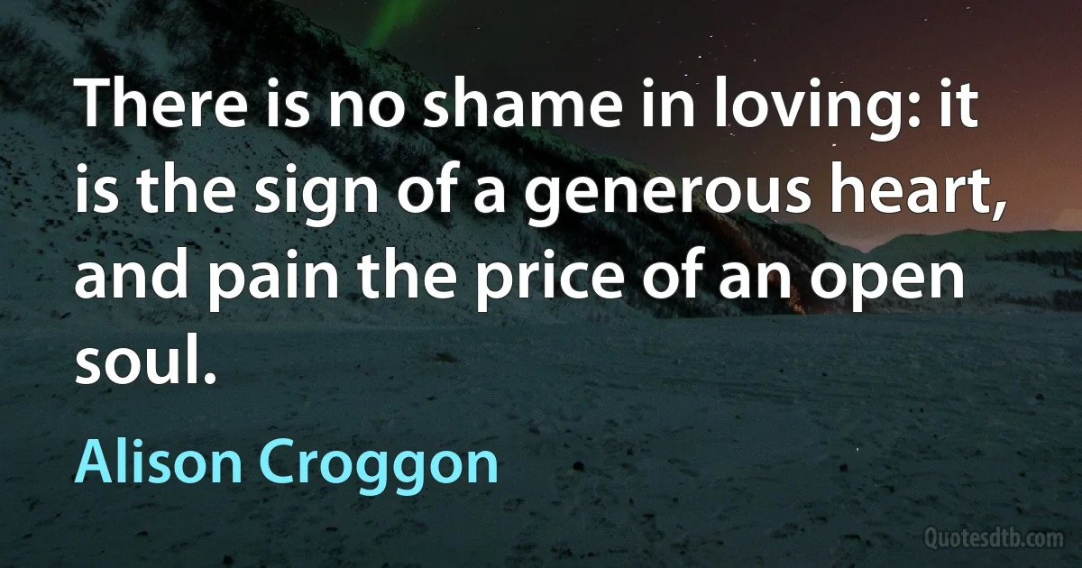 There is no shame in loving: it is the sign of a generous heart, and pain the price of an open soul. (Alison Croggon)