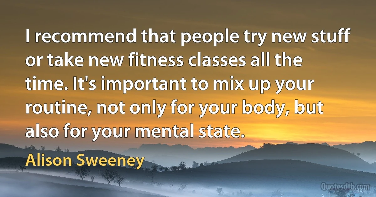 I recommend that people try new stuff or take new fitness classes all the time. It's important to mix up your routine, not only for your body, but also for your mental state. (Alison Sweeney)