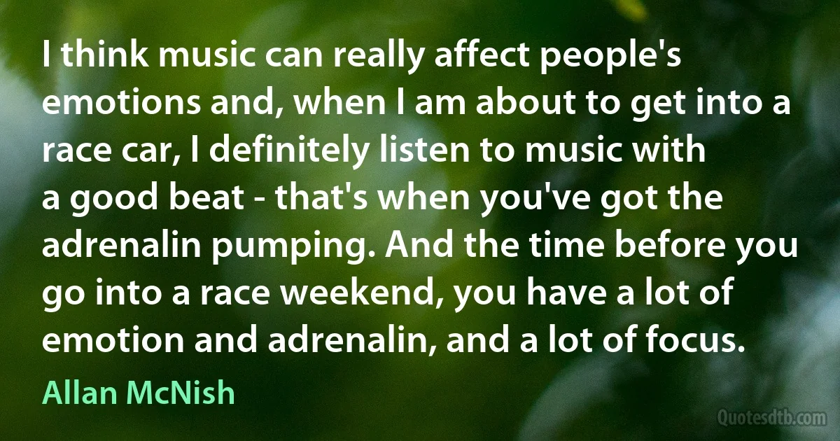 I think music can really affect people's emotions and, when I am about to get into a race car, I definitely listen to music with a good beat - that's when you've got the adrenalin pumping. And the time before you go into a race weekend, you have a lot of emotion and adrenalin, and a lot of focus. (Allan McNish)