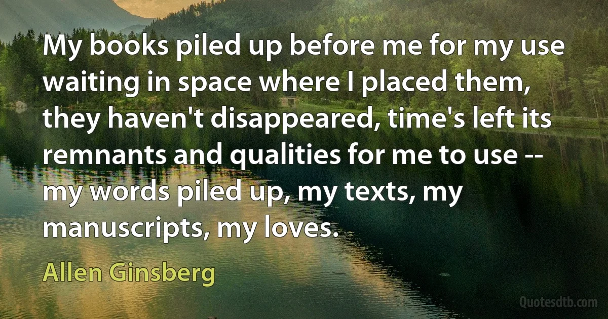 My books piled up before me for my use waiting in space where I placed them, they haven't disappeared, time's left its remnants and qualities for me to use -- my words piled up, my texts, my manuscripts, my loves. (Allen Ginsberg)