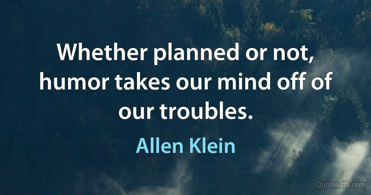 Whether planned or not, humor takes our mind off of our troubles. (Allen Klein)