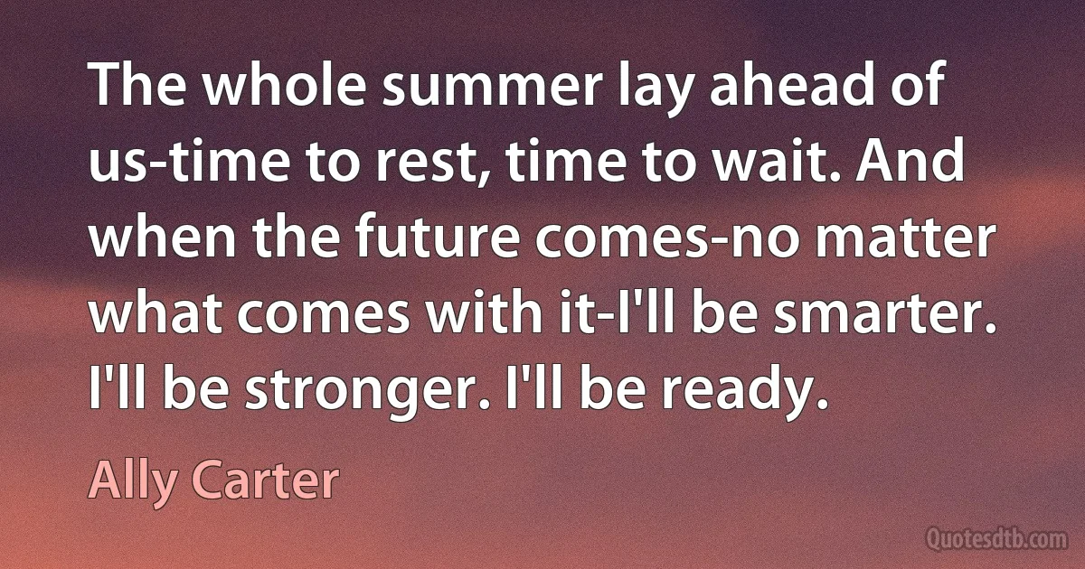 The whole summer lay ahead of us-time to rest, time to wait. And when the future comes-no matter what comes with it-I'll be smarter. I'll be stronger. I'll be ready. (Ally Carter)