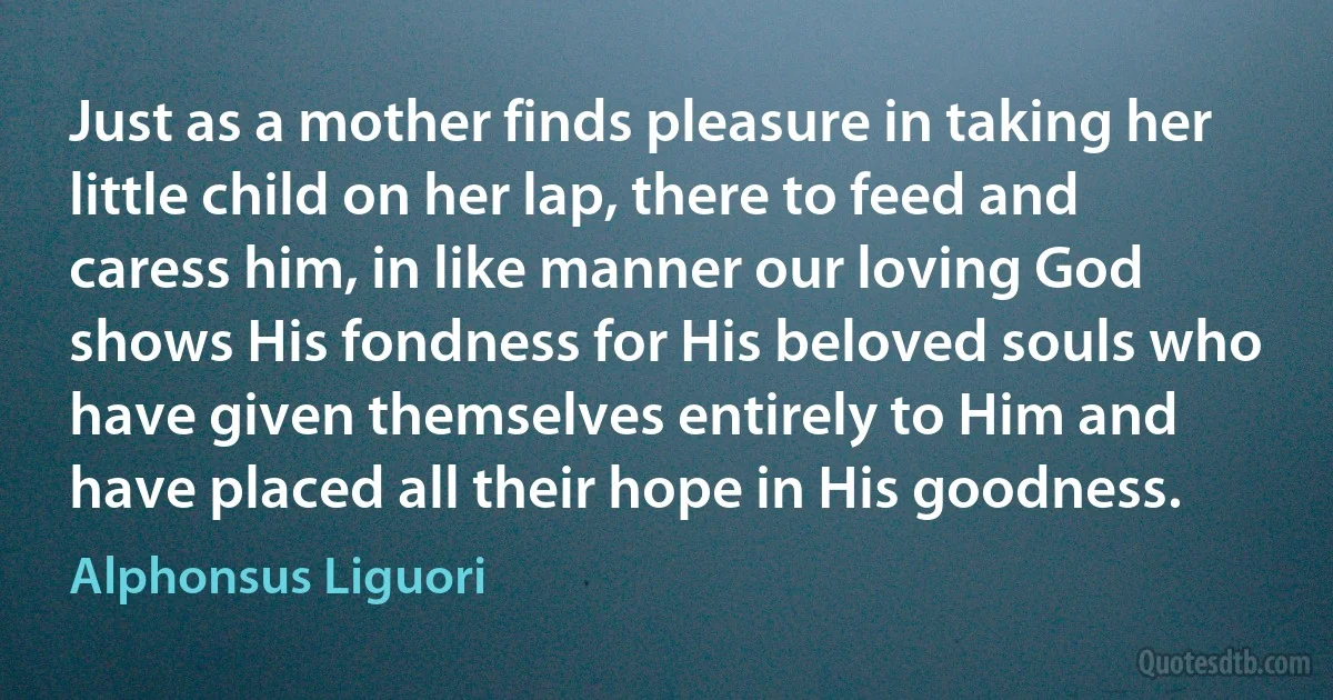 Just as a mother finds pleasure in taking her little child on her lap, there to feed and caress him, in like manner our loving God shows His fondness for His beloved souls who have given themselves entirely to Him and have placed all their hope in His goodness. (Alphonsus Liguori)