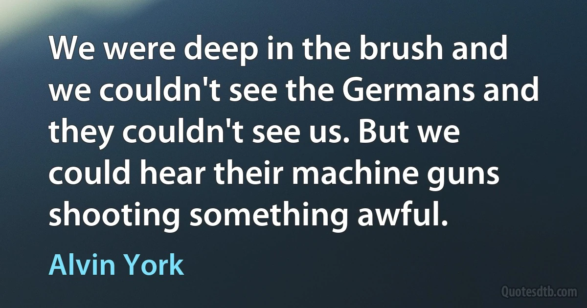 We were deep in the brush and we couldn't see the Germans and they couldn't see us. But we could hear their machine guns shooting something awful. (Alvin York)