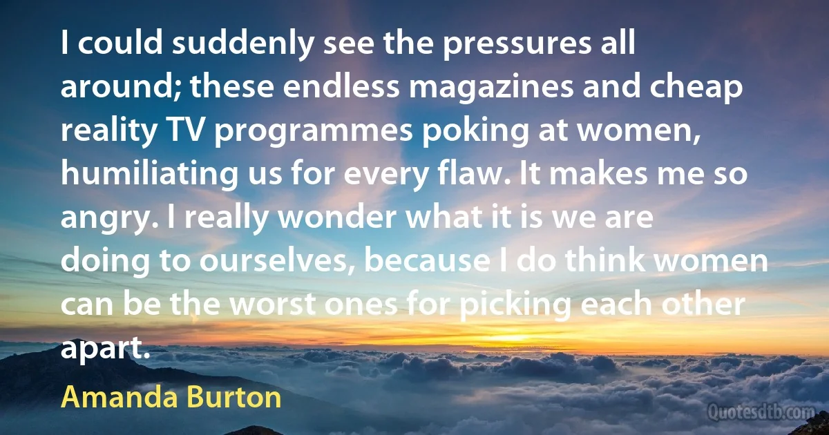 I could suddenly see the pressures all around; these endless magazines and cheap reality TV programmes poking at women, humiliating us for every flaw. It makes me so angry. I really wonder what it is we are doing to ourselves, because I do think women can be the worst ones for picking each other apart. (Amanda Burton)