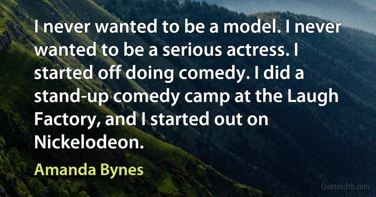 I never wanted to be a model. I never wanted to be a serious actress. I started off doing comedy. I did a stand-up comedy camp at the Laugh Factory, and I started out on Nickelodeon. (Amanda Bynes)