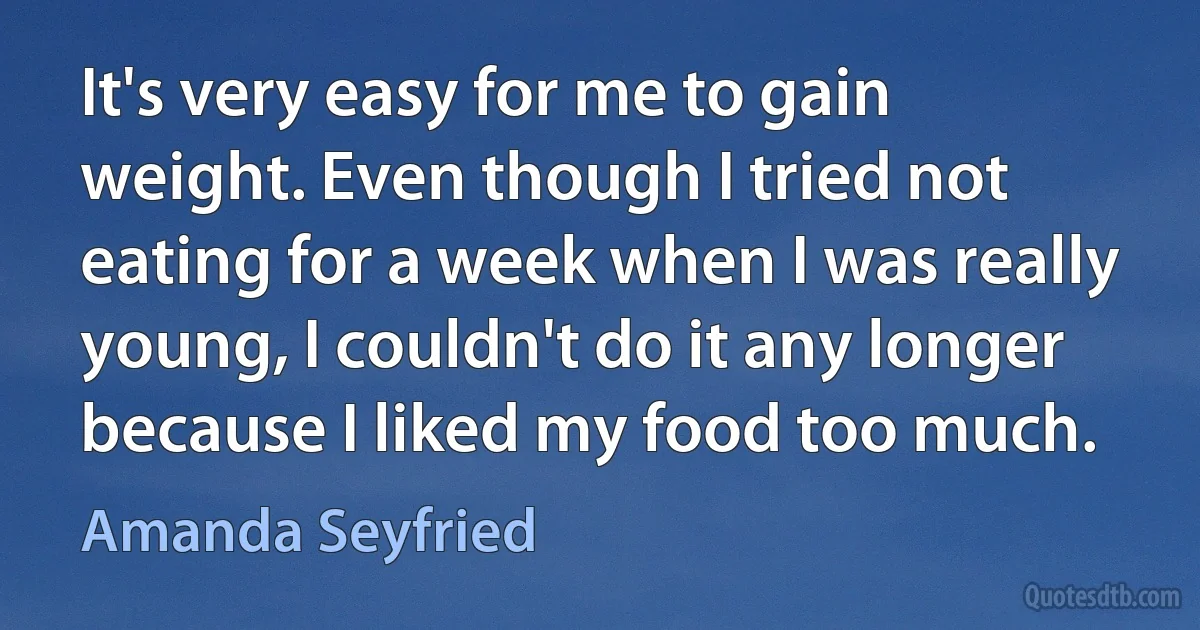 It's very easy for me to gain weight. Even though I tried not eating for a week when I was really young, I couldn't do it any longer because I liked my food too much. (Amanda Seyfried)