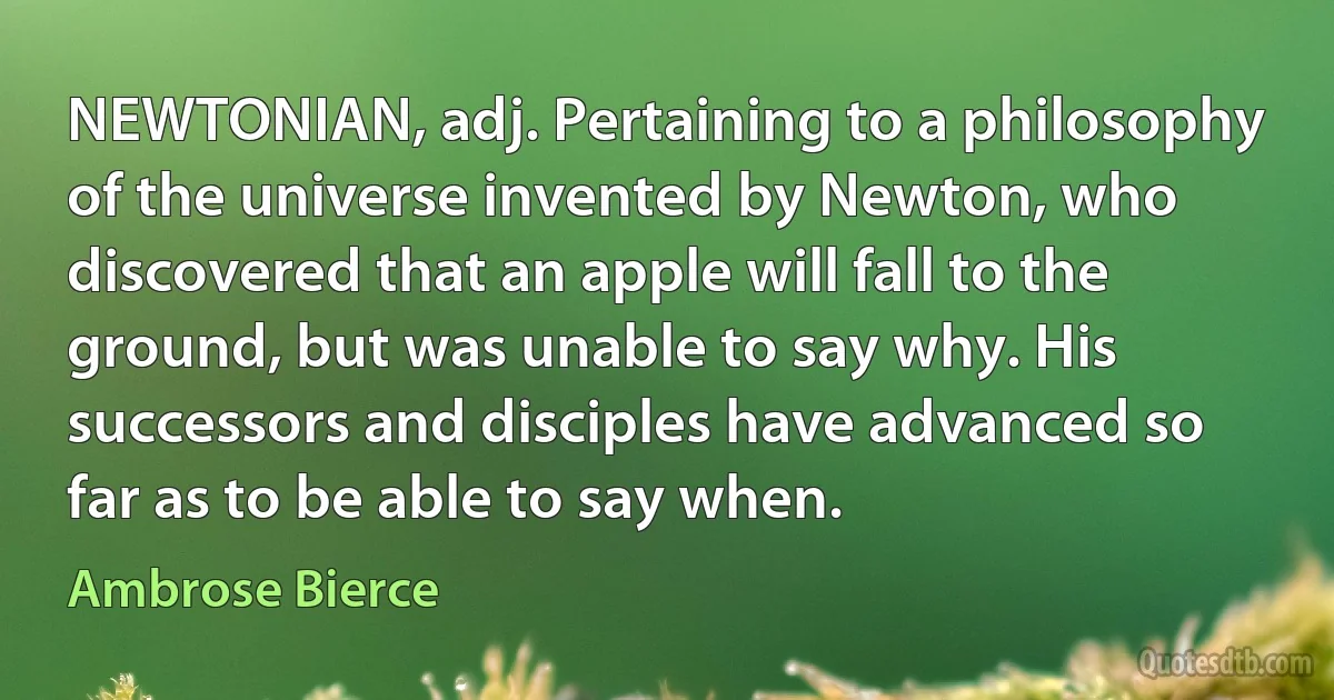 NEWTONIAN, adj. Pertaining to a philosophy of the universe invented by Newton, who discovered that an apple will fall to the ground, but was unable to say why. His successors and disciples have advanced so far as to be able to say when. (Ambrose Bierce)