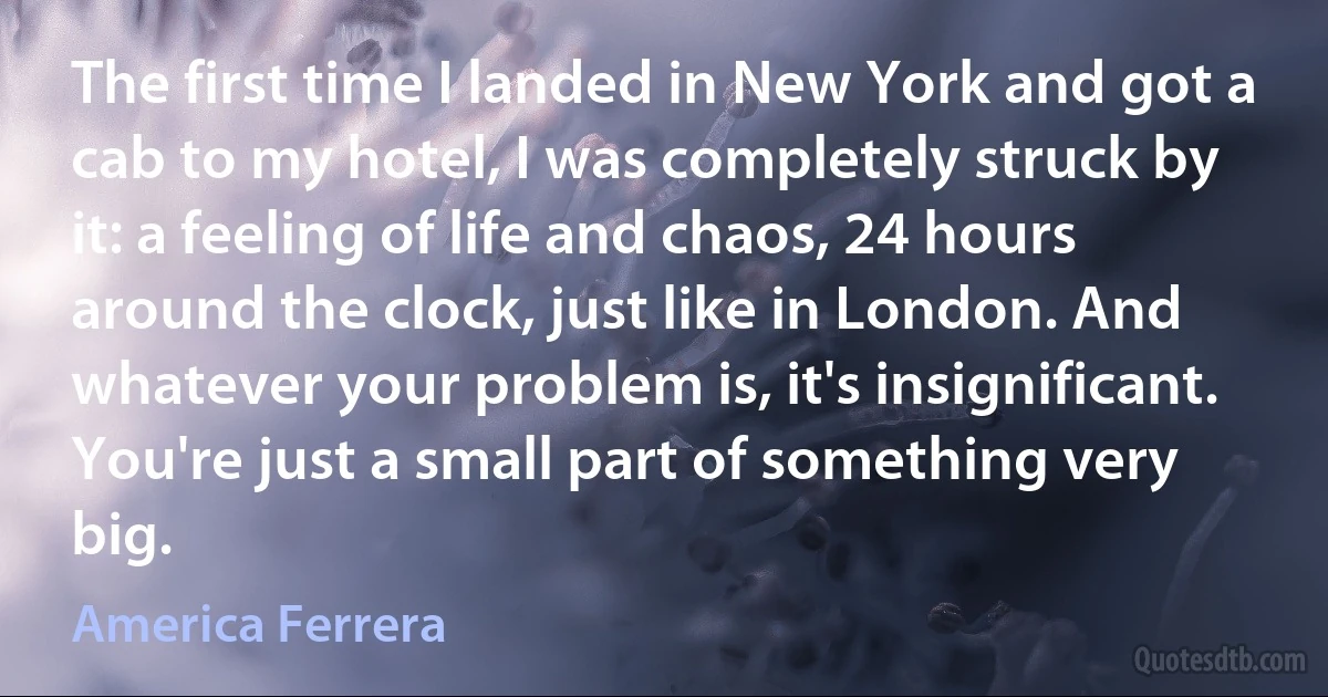 The first time I landed in New York and got a cab to my hotel, I was completely struck by it: a feeling of life and chaos, 24 hours around the clock, just like in London. And whatever your problem is, it's insignificant. You're just a small part of something very big. (America Ferrera)