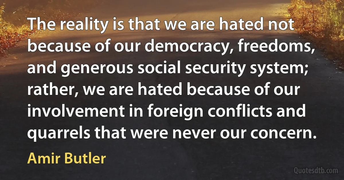 The reality is that we are hated not because of our democracy, freedoms, and generous social security system; rather, we are hated because of our involvement in foreign conflicts and quarrels that were never our concern. (Amir Butler)