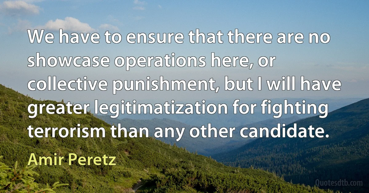 We have to ensure that there are no showcase operations here, or collective punishment, but I will have greater legitimatization for fighting terrorism than any other candidate. (Amir Peretz)