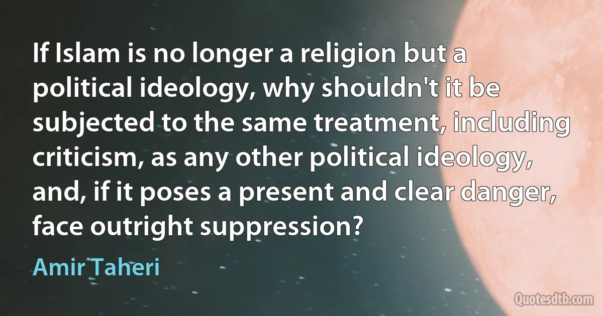 If Islam is no longer a religion but a political ideology, why shouldn't it be subjected to the same treatment, including criticism, as any other political ideology, and, if it poses a present and clear danger, face outright suppression? (Amir Taheri)