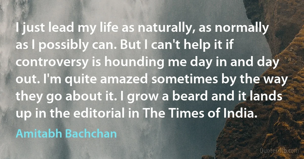 I just lead my life as naturally, as normally as I possibly can. But I can't help it if controversy is hounding me day in and day out. I'm quite amazed sometimes by the way they go about it. I grow a beard and it lands up in the editorial in The Times of India. (Amitabh Bachchan)