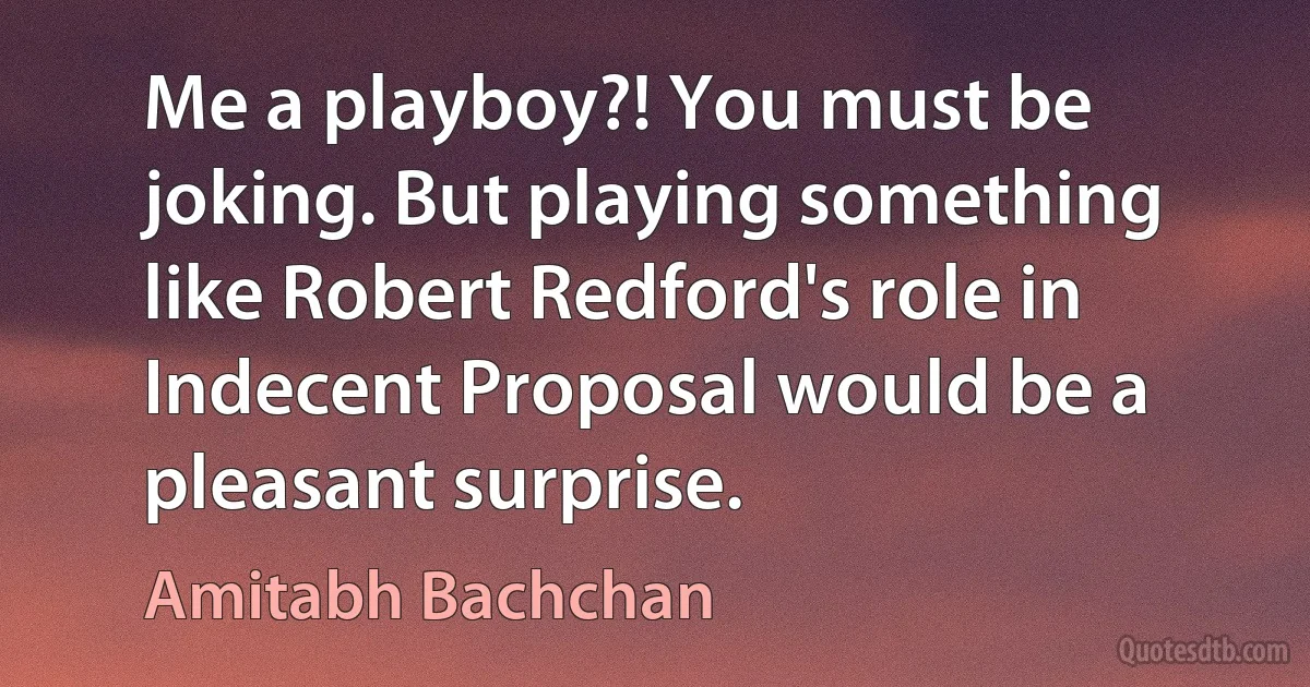 Me a playboy?! You must be joking. But playing something like Robert Redford's role in Indecent Proposal would be a pleasant surprise. (Amitabh Bachchan)