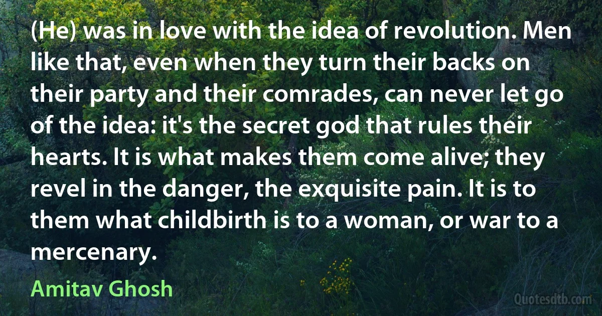 (He) was in love with the idea of revolution. Men like that, even when they turn their backs on their party and their comrades, can never let go of the idea: it's the secret god that rules their hearts. It is what makes them come alive; they revel in the danger, the exquisite pain. It is to them what childbirth is to a woman, or war to a mercenary. (Amitav Ghosh)