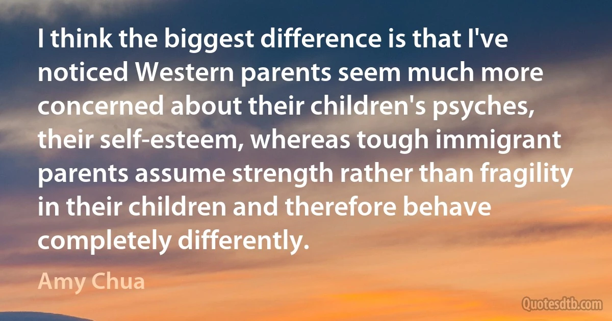 I think the biggest difference is that I've noticed Western parents seem much more concerned about their children's psyches, their self-esteem, whereas tough immigrant parents assume strength rather than fragility in their children and therefore behave completely differently. (Amy Chua)