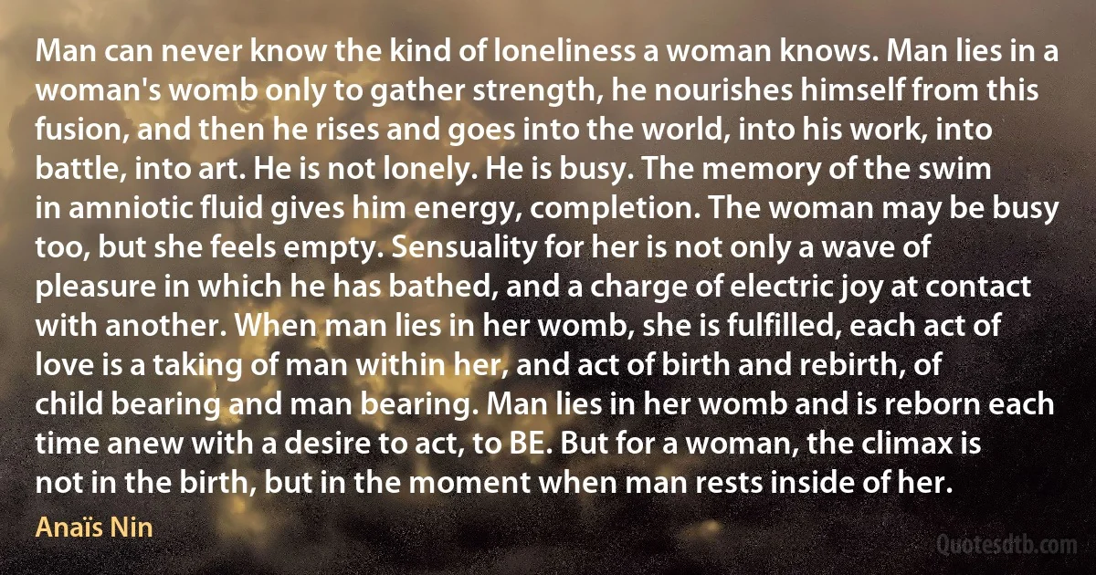 Man can never know the kind of loneliness a woman knows. Man lies in a woman's womb only to gather strength, he nourishes himself from this fusion, and then he rises and goes into the world, into his work, into battle, into art. He is not lonely. He is busy. The memory of the swim in amniotic fluid gives him energy, completion. The woman may be busy too, but she feels empty. Sensuality for her is not only a wave of pleasure in which he has bathed, and a charge of electric joy at contact with another. When man lies in her womb, she is fulfilled, each act of love is a taking of man within her, and act of birth and rebirth, of child bearing and man bearing. Man lies in her womb and is reborn each time anew with a desire to act, to BE. But for a woman, the climax is not in the birth, but in the moment when man rests inside of her. (Anaïs Nin)