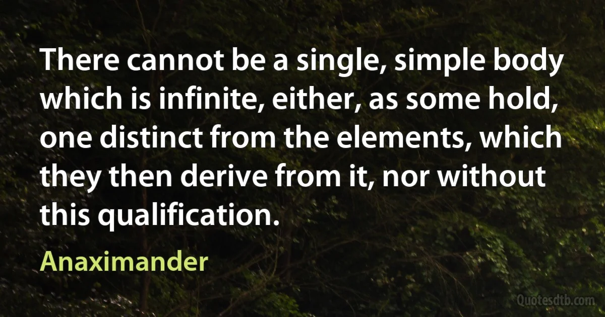 There cannot be a single, simple body which is infinite, either, as some hold, one distinct from the elements, which they then derive from it, nor without this qualification. (Anaximander)