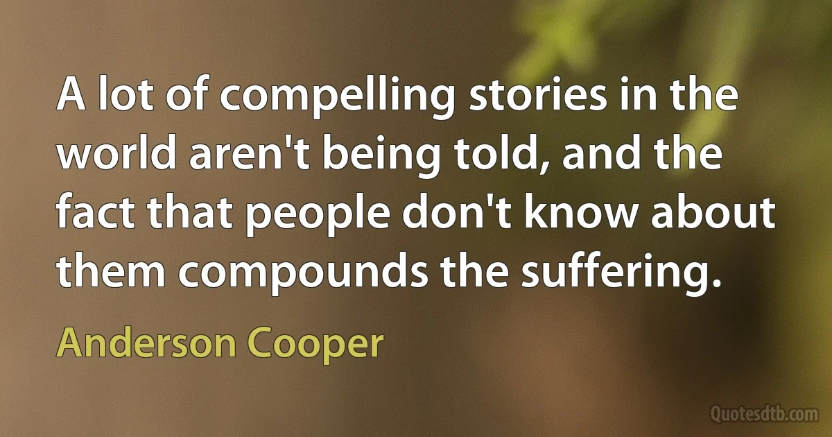 A lot of compelling stories in the world aren't being told, and the fact that people don't know about them compounds the suffering. (Anderson Cooper)