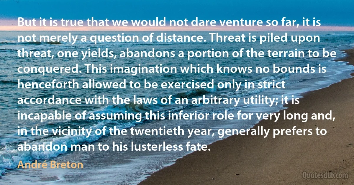 But it is true that we would not dare venture so far, it is not merely a question of distance. Threat is piled upon threat, one yields, abandons a portion of the terrain to be conquered. This imagination which knows no bounds is henceforth allowed to be exercised only in strict accordance with the laws of an arbitrary utility; it is incapable of assuming this inferior role for very long and, in the vicinity of the twentieth year, generally prefers to abandon man to his lusterless fate. (André Breton)