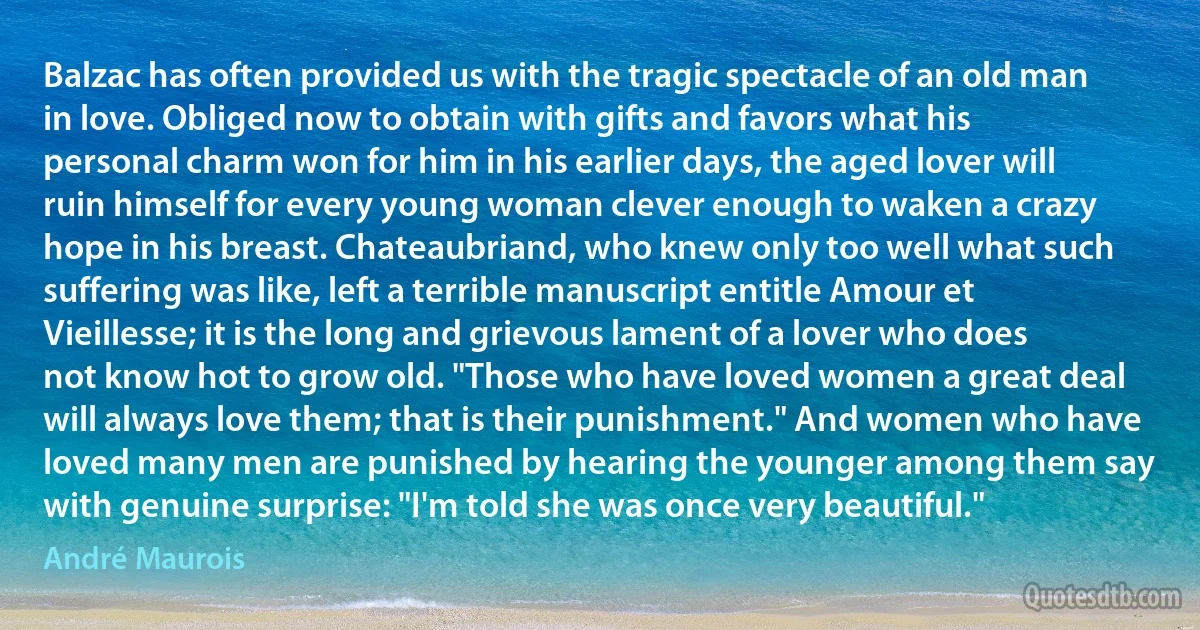 Balzac has often provided us with the tragic spectacle of an old man in love. Obliged now to obtain with gifts and favors what his personal charm won for him in his earlier days, the aged lover will ruin himself for every young woman clever enough to waken a crazy hope in his breast. Chateaubriand, who knew only too well what such suffering was like, left a terrible manuscript entitle Amour et Vieillesse; it is the long and grievous lament of a lover who does not know hot to grow old. "Those who have loved women a great deal will always love them; that is their punishment." And women who have loved many men are punished by hearing the younger among them say with genuine surprise: "I'm told she was once very beautiful." (André Maurois)