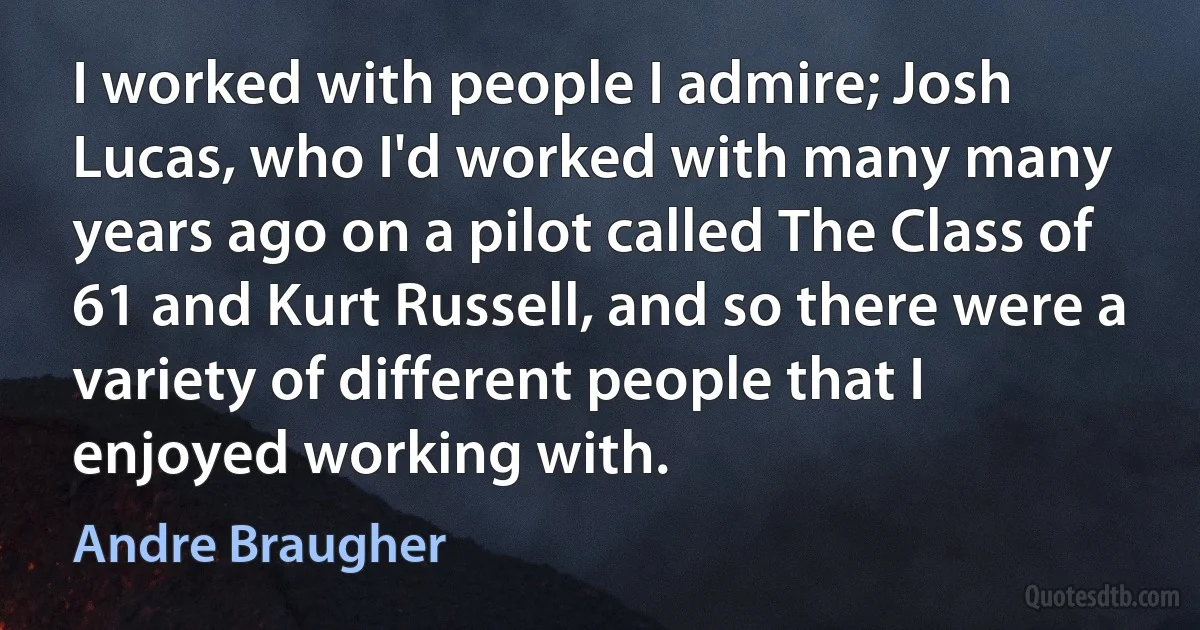 I worked with people I admire; Josh Lucas, who I'd worked with many many years ago on a pilot called The Class of 61 and Kurt Russell, and so there were a variety of different people that I enjoyed working with. (Andre Braugher)