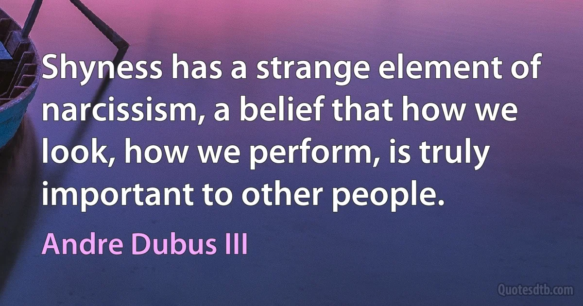 Shyness has a strange element of narcissism, a belief that how we look, how we perform, is truly important to other people. (Andre Dubus III)