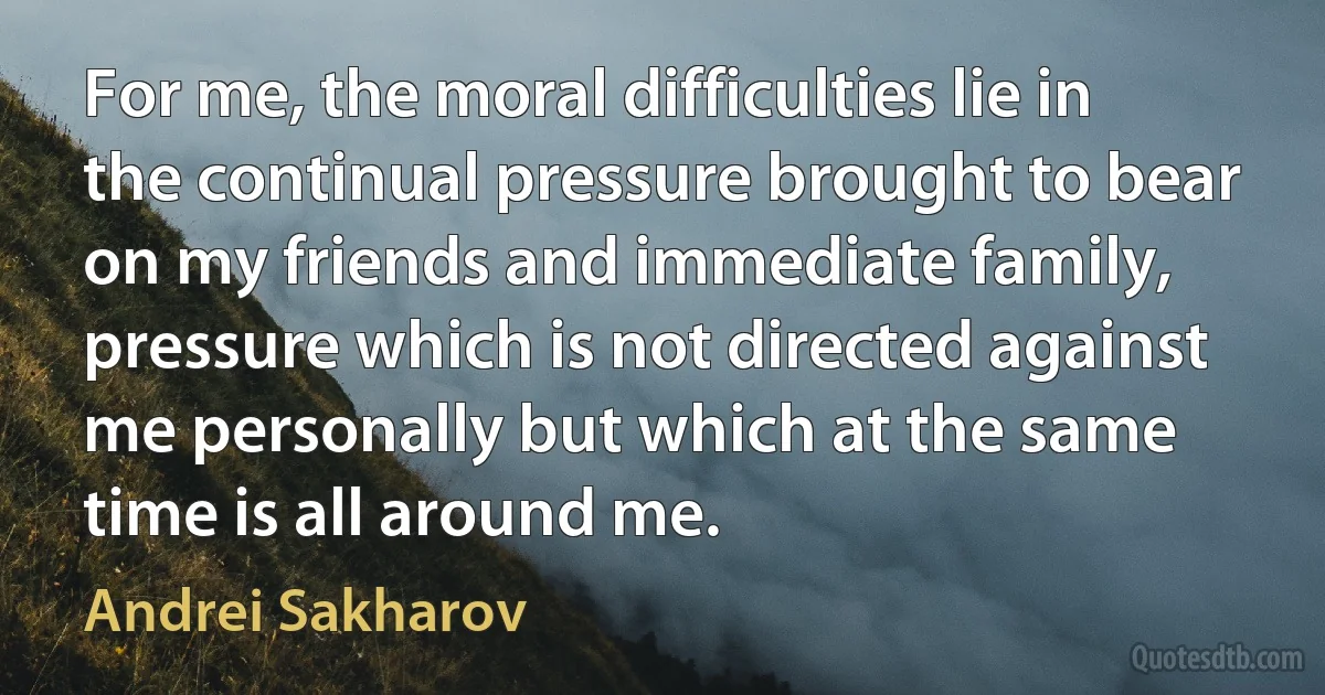 For me, the moral difficulties lie in the continual pressure brought to bear on my friends and immediate family, pressure which is not directed against me personally but which at the same time is all around me. (Andrei Sakharov)