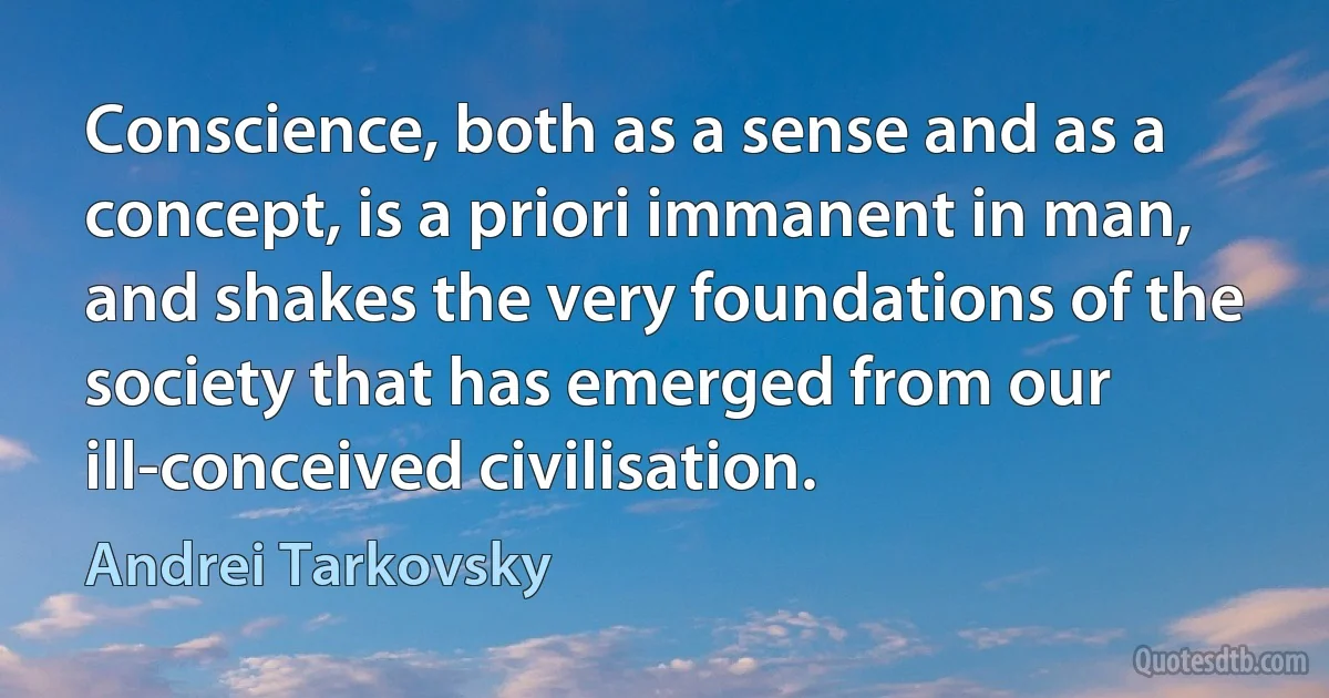 Conscience, both as a sense and as a concept, is a priori immanent in man, and shakes the very foundations of the society that has emerged from our ill-conceived civilisation. (Andrei Tarkovsky)