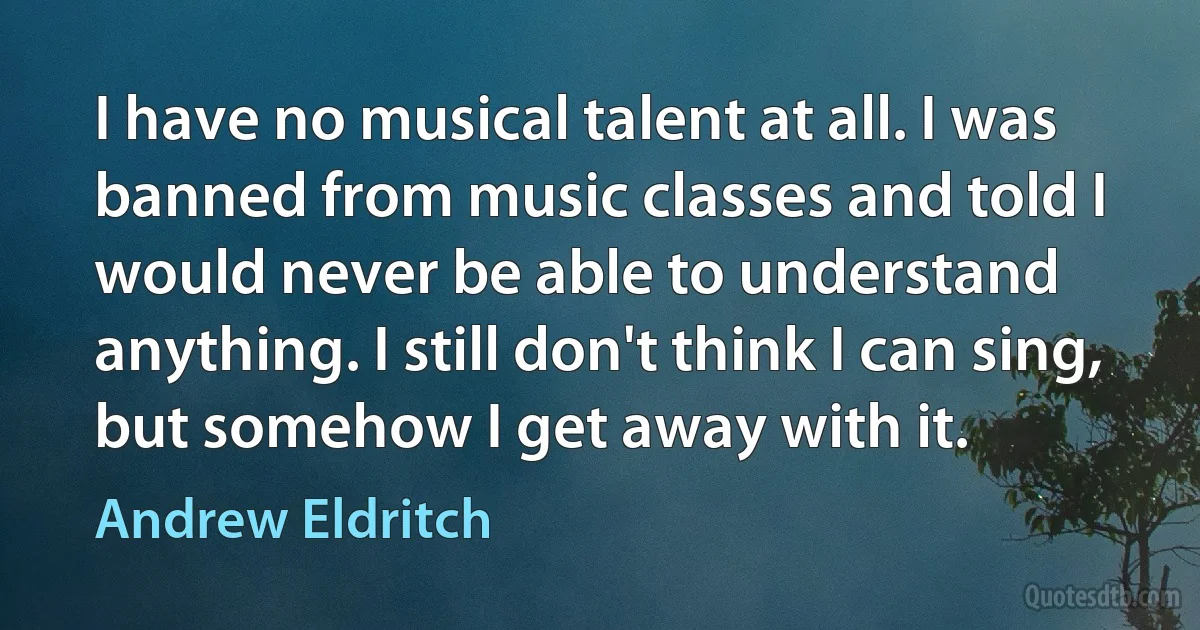 I have no musical talent at all. I was banned from music classes and told I would never be able to understand anything. I still don't think I can sing, but somehow I get away with it. (Andrew Eldritch)