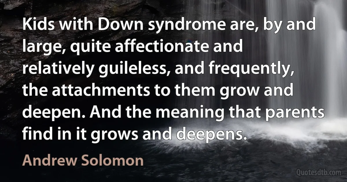 Kids with Down syndrome are, by and large, quite affectionate and relatively guileless, and frequently, the attachments to them grow and deepen. And the meaning that parents find in it grows and deepens. (Andrew Solomon)