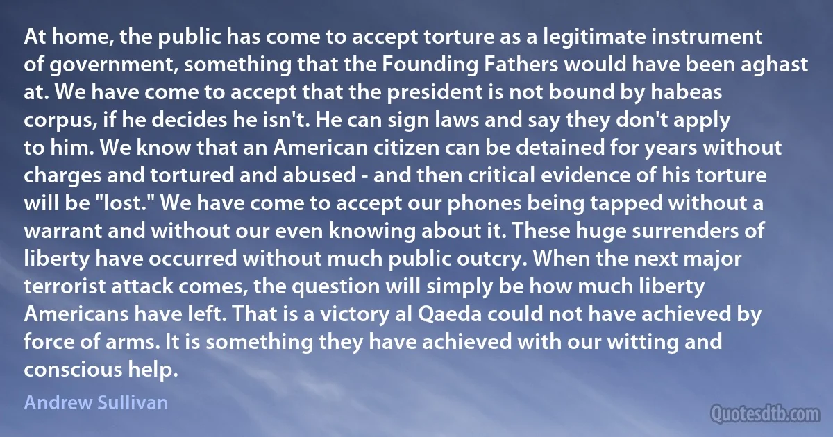 At home, the public has come to accept torture as a legitimate instrument of government, something that the Founding Fathers would have been aghast at. We have come to accept that the president is not bound by habeas corpus, if he decides he isn't. He can sign laws and say they don't apply to him. We know that an American citizen can be detained for years without charges and tortured and abused - and then critical evidence of his torture will be "lost." We have come to accept our phones being tapped without a warrant and without our even knowing about it. These huge surrenders of liberty have occurred without much public outcry. When the next major terrorist attack comes, the question will simply be how much liberty Americans have left. That is a victory al Qaeda could not have achieved by force of arms. It is something they have achieved with our witting and conscious help. (Andrew Sullivan)