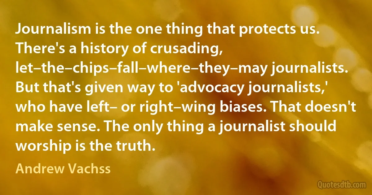 Journalism is the one thing that protects us. There's a history of crusading, let–the–chips–fall–where–they–may journalists. But that's given way to 'advocacy journalists,' who have left– or right–wing biases. That doesn't make sense. The only thing a journalist should worship is the truth. (Andrew Vachss)