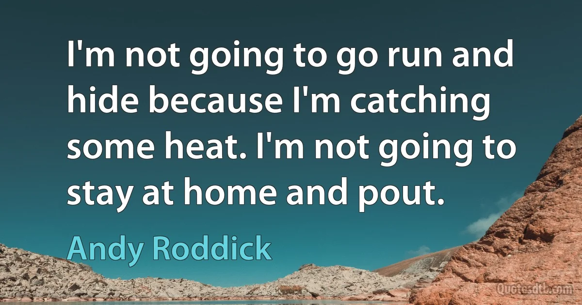 I'm not going to go run and hide because I'm catching some heat. I'm not going to stay at home and pout. (Andy Roddick)