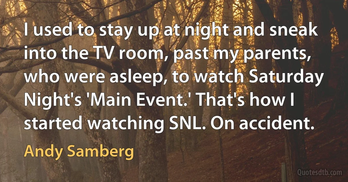 I used to stay up at night and sneak into the TV room, past my parents, who were asleep, to watch Saturday Night's 'Main Event.' That's how I started watching SNL. On accident. (Andy Samberg)