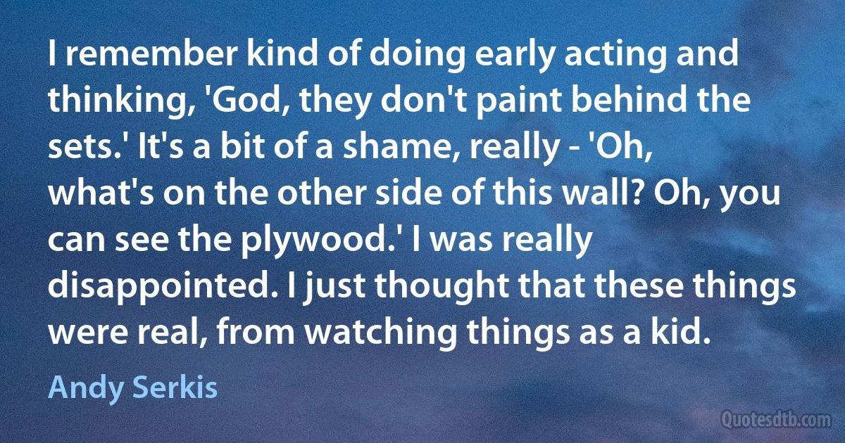 I remember kind of doing early acting and thinking, 'God, they don't paint behind the sets.' It's a bit of a shame, really - 'Oh, what's on the other side of this wall? Oh, you can see the plywood.' I was really disappointed. I just thought that these things were real, from watching things as a kid. (Andy Serkis)