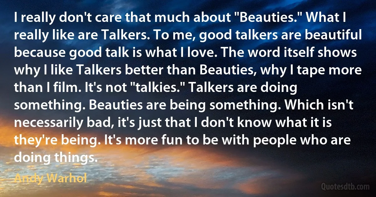 I really don't care that much about "Beauties." What I really like are Talkers. To me, good talkers are beautiful because good talk is what I love. The word itself shows why I like Talkers better than Beauties, why I tape more than I film. It's not "talkies." Talkers are doing something. Beauties are being something. Which isn't necessarily bad, it's just that I don't know what it is they're being. It's more fun to be with people who are doing things. (Andy Warhol)