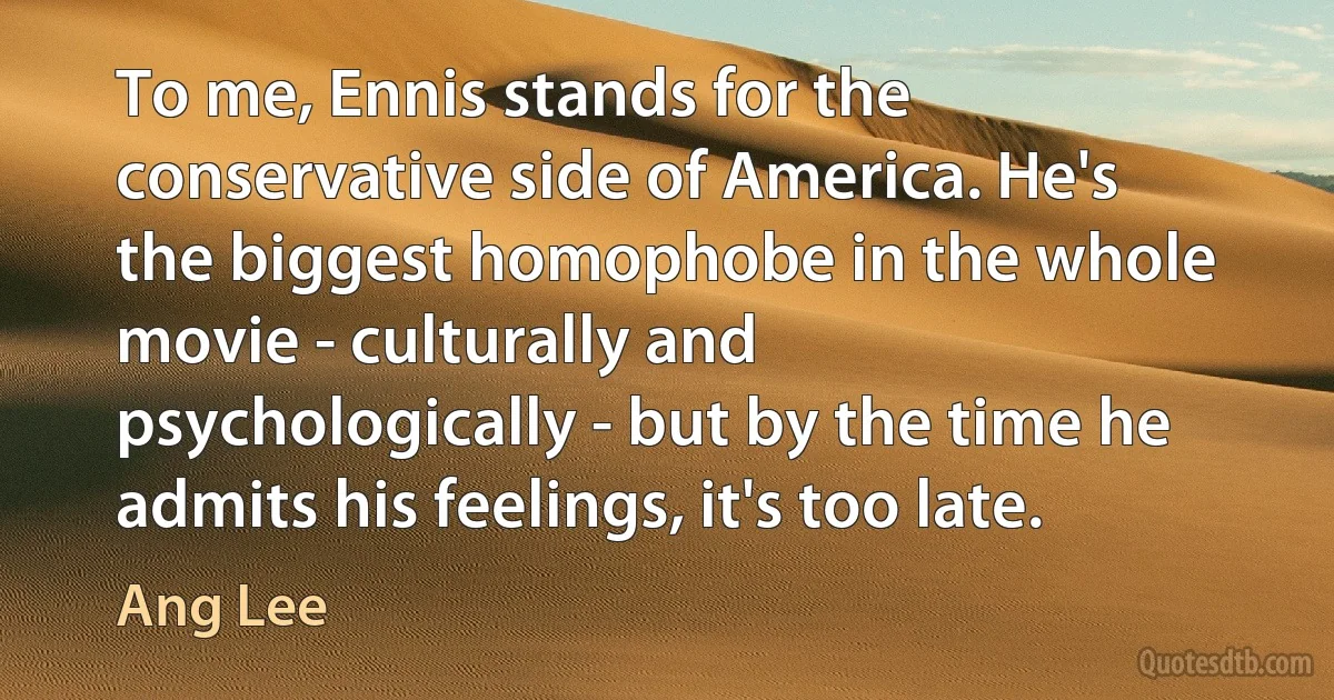 To me, Ennis stands for the conservative side of America. He's the biggest homophobe in the whole movie - culturally and psychologically - but by the time he admits his feelings, it's too late. (Ang Lee)