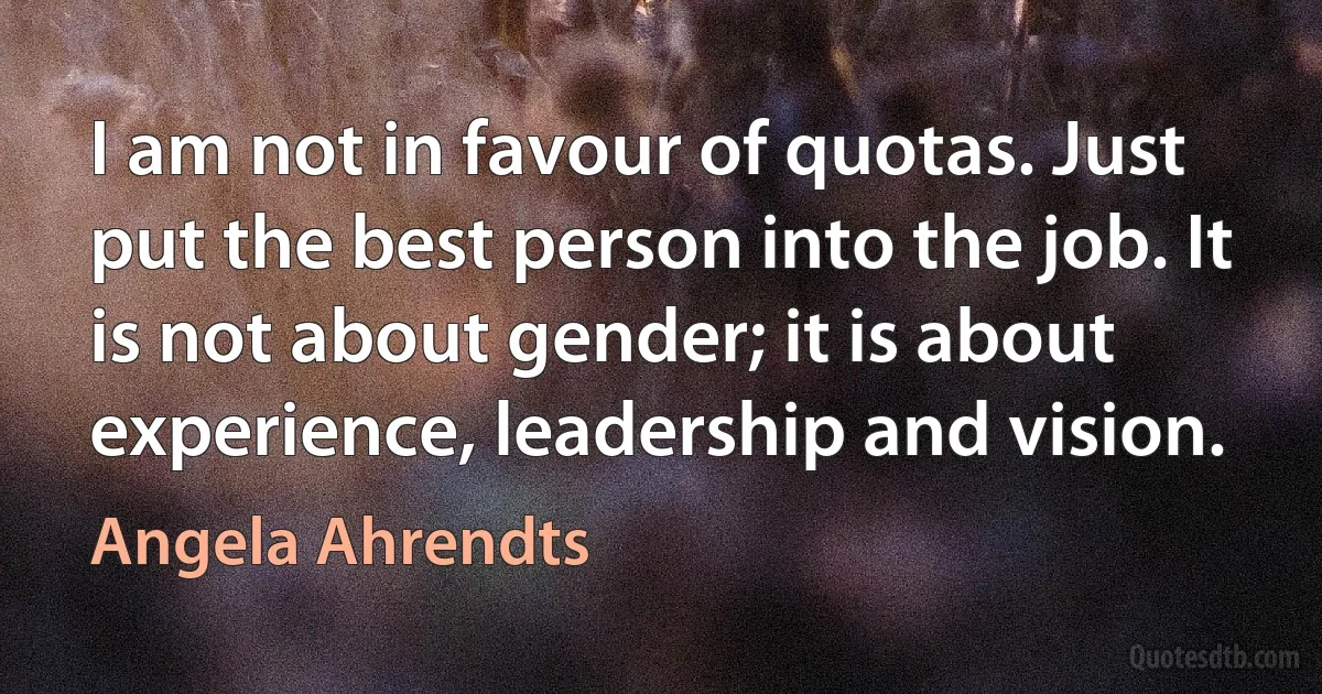 I am not in favour of quotas. Just put the best person into the job. It is not about gender; it is about experience, leadership and vision. (Angela Ahrendts)