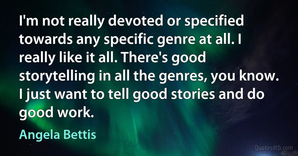 I'm not really devoted or specified towards any specific genre at all. I really like it all. There's good storytelling in all the genres, you know. I just want to tell good stories and do good work. (Angela Bettis)