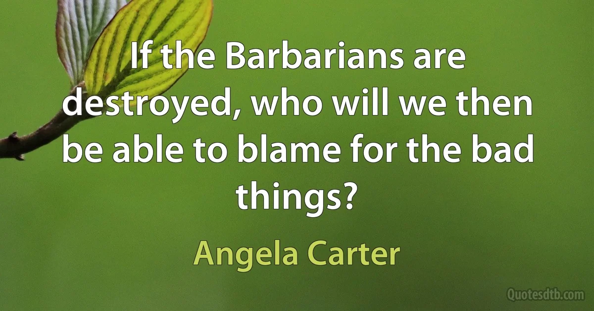 If the Barbarians are destroyed, who will we then be able to blame for the bad things? (Angela Carter)