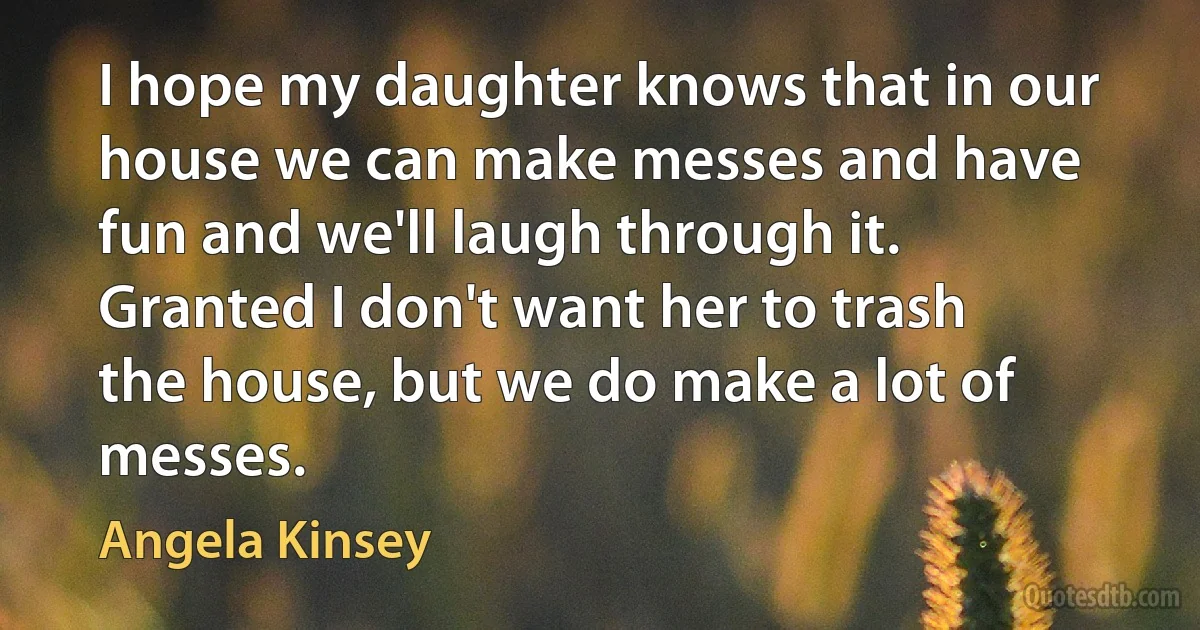 I hope my daughter knows that in our house we can make messes and have fun and we'll laugh through it. Granted I don't want her to trash the house, but we do make a lot of messes. (Angela Kinsey)