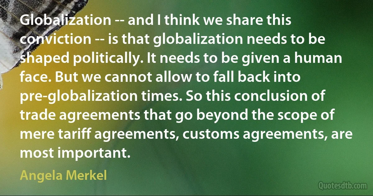 Globalization -- and I think we share this conviction -- is that globalization needs to be shaped politically. It needs to be given a human face. But we cannot allow to fall back into pre-globalization times. So this conclusion of trade agreements that go beyond the scope of mere tariff agreements, customs agreements, are most important. (Angela Merkel)