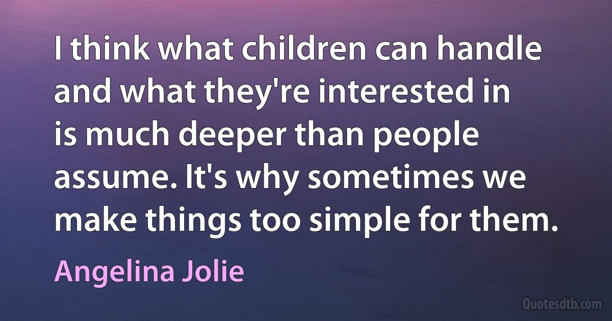 I think what children can handle and what they're interested in is much deeper than people assume. It's why sometimes we make things too simple for them. (Angelina Jolie)