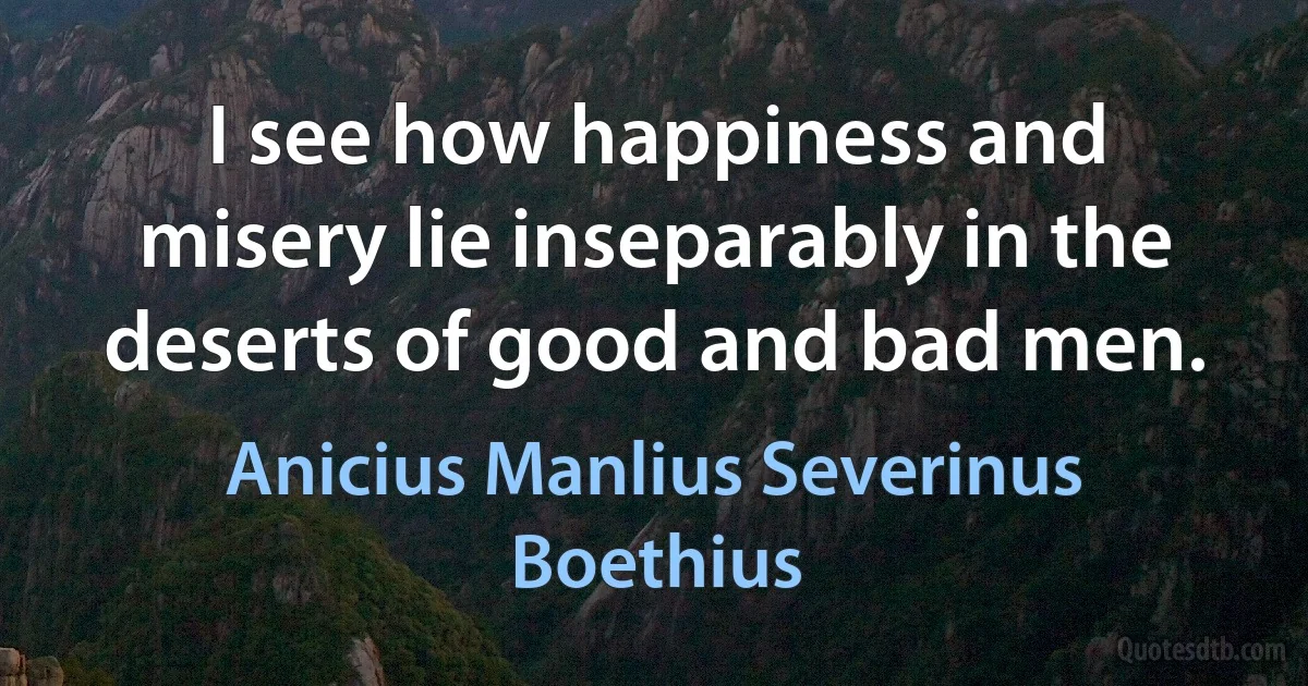 I see how happiness and misery lie inseparably in the deserts of good and bad men. (Anicius Manlius Severinus Boethius)