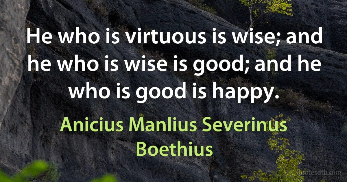 He who is virtuous is wise; and he who is wise is good; and he who is good is happy. (Anicius Manlius Severinus Boethius)